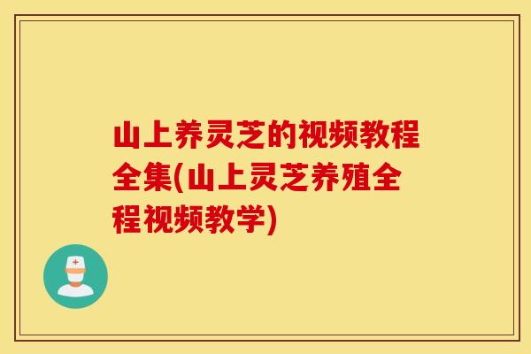 山上养灵芝的视频教程全集(山上灵芝养殖全程视频教学)