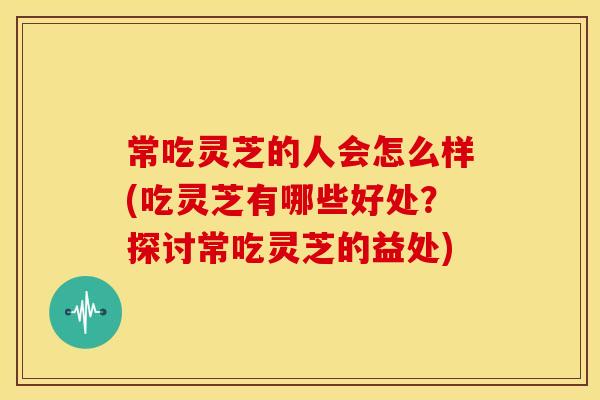 常吃灵芝的人会怎么样(吃灵芝有哪些好处？探讨常吃灵芝的益处)