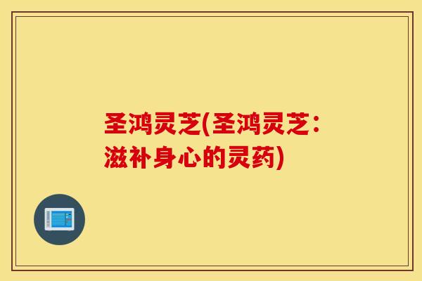 圣鸿灵芝(圣鸿灵芝：滋补身心的灵药)