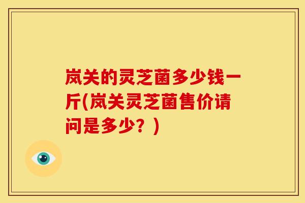 岚关的灵芝菌多少钱一斤(岚关灵芝菌售价请问是多少？)