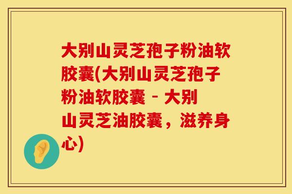 大别山灵芝孢子粉油软胶囊(大别山灵芝孢子粉油软胶囊 - 大别山灵芝油胶囊，滋养身心)
