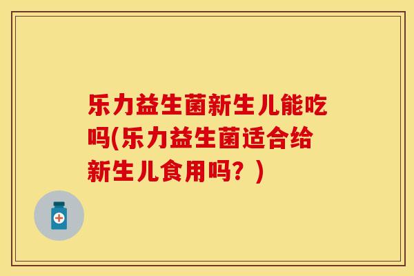 乐力益生菌新生儿能吃吗(乐力益生菌适合给新生儿食用吗？)