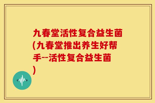 九春堂活性复合益生菌(九春堂推出养生好帮手--活性复合益生菌)