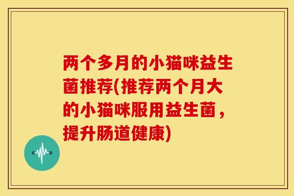 两个多月的小猫咪益生菌推荐(推荐两个月大的小猫咪服用益生菌,提升肠道健康) 两个多月的小猫咪益生菌推荐(推荐两个月大的小猫咪服用益生菌,提升肠道健康)