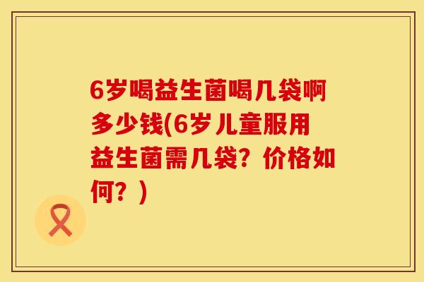 6岁喝益生菌喝几袋啊多少钱(6岁儿童服用益生菌需几袋？价格如何？)