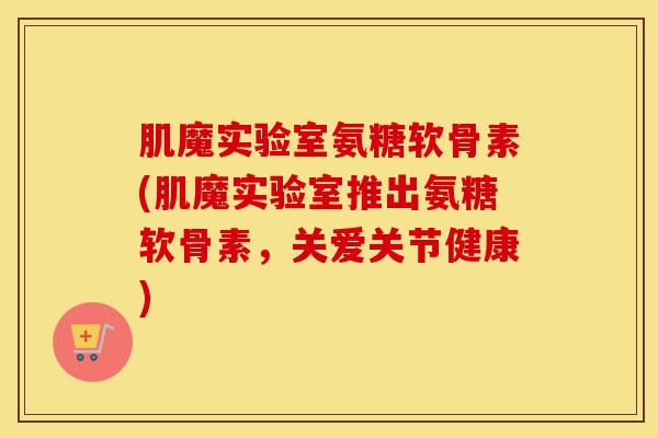 肌魔实验室氨糖软骨素(肌魔实验室推出氨糖软骨素，关爱关节健康)