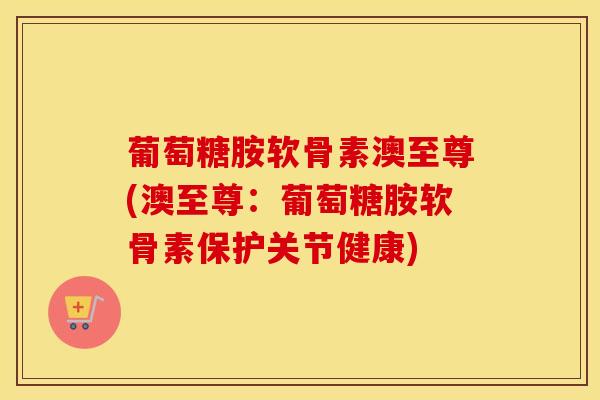 葡萄糖胺软骨素澳至尊(澳至尊：葡萄糖胺软骨素保护关节健康)