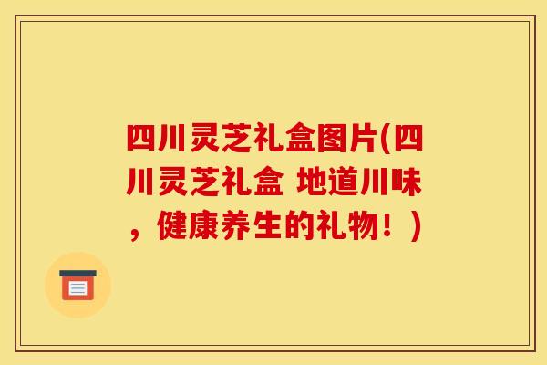 四川灵芝礼盒图片(四川灵芝礼盒 地道川味，健康养生的礼物！)