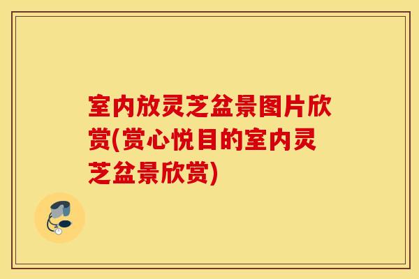 室内放灵芝盆景图片欣赏(赏心悦目的室内灵芝盆景欣赏)