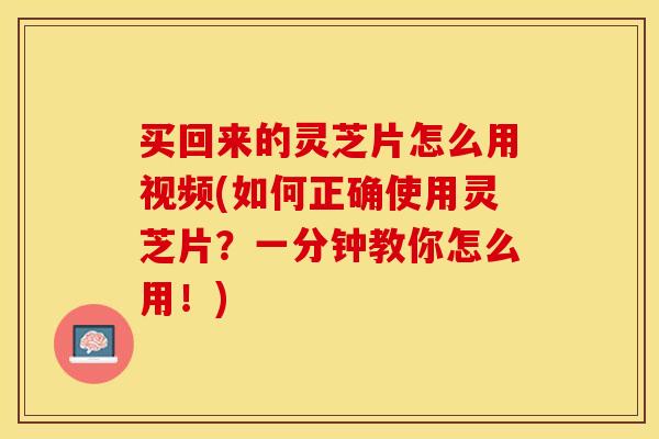 买回来的灵芝片怎么用视频(如何正确使用灵芝片？一分钟教你怎么用！)