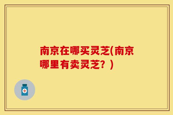 南京在哪买灵芝(南京哪里有卖灵芝？)
