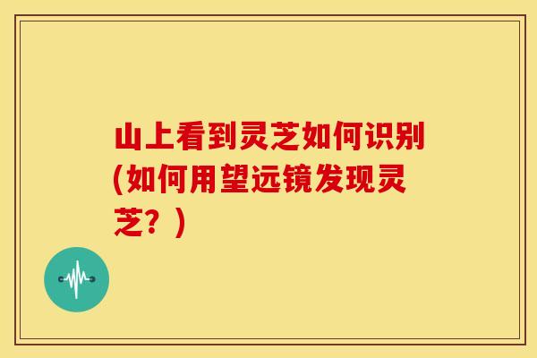 山上看到灵芝如何识别(如何用望远镜发现灵芝？)