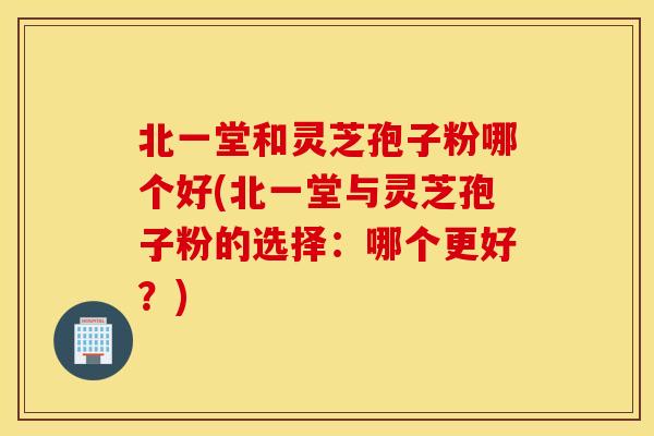 北一堂和灵芝孢子粉哪个好(北一堂与灵芝孢子粉的选择：哪个更好？)