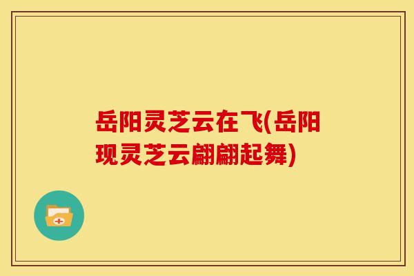 岳阳灵芝云在飞(岳阳现灵芝云翩翩起舞)