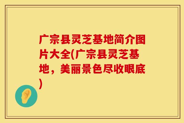 广宗县灵芝基地简介图片大全(广宗县灵芝基地，美丽景色尽收眼底)