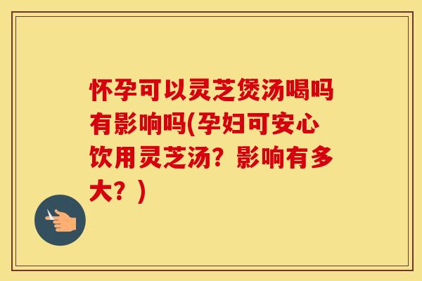 怀孕可以灵芝煲汤喝吗有影响吗(孕妇可安心饮用灵芝汤？影响有多大？)