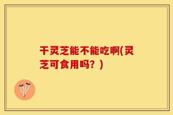 干灵芝能不能吃啊(灵芝可食用吗？)