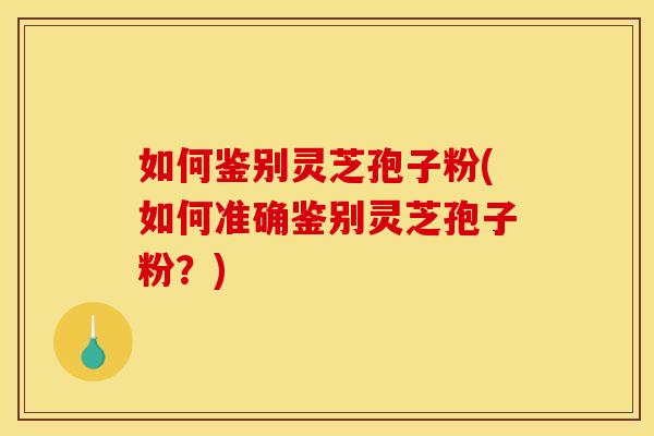 如何鉴别灵芝孢子粉(如何准确鉴别灵芝孢子粉？)