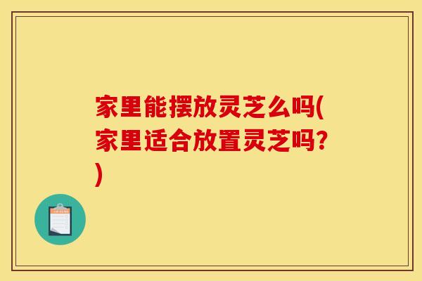 家里能摆放灵芝么吗(家里适合放置灵芝吗？)