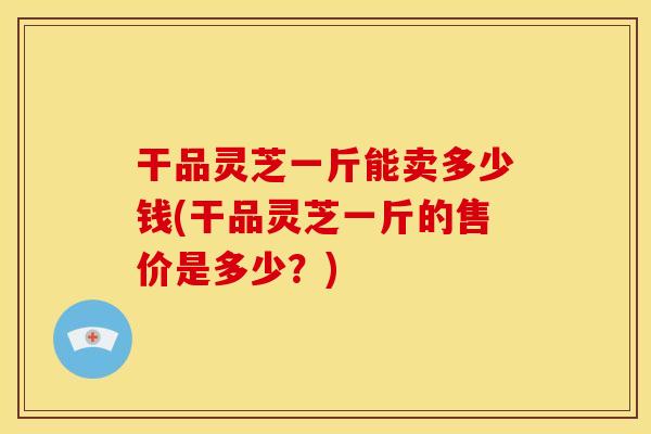 干品灵芝一斤能卖多少钱(干品灵芝一斤的售价是多少？)