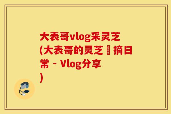 大表哥vlog采灵芝(大表哥的灵芝採摘日常 - Vlog分享)