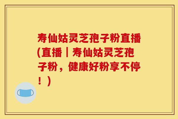 寿仙姑灵芝孢子粉直播(直播｜寿仙姑灵芝孢子粉，健康好粉享不停！)