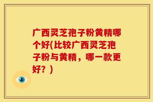 广西灵芝孢子粉黄精哪个好(比较广西灵芝孢子粉与黄精，哪一款更好？)