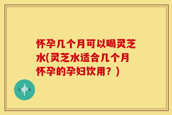 怀孕几个月可以喝灵芝水(灵芝水适合几个月怀孕的孕妇饮用？)