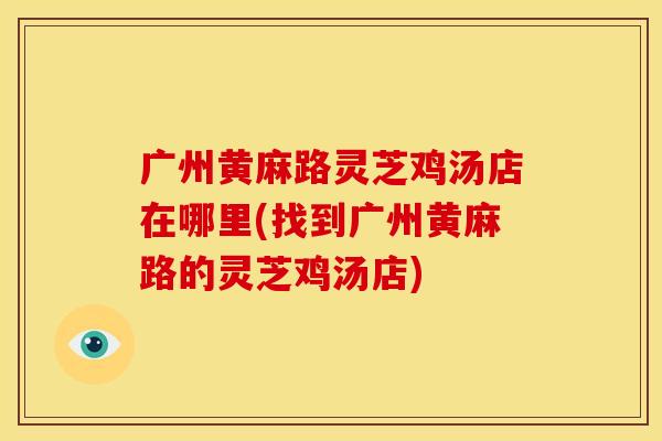 广州黄麻路灵芝鸡汤店在哪里(找到广州黄麻路的灵芝鸡汤店)