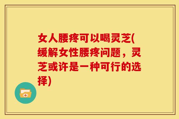 女人腰疼可以喝灵芝(缓解女性腰疼问题，灵芝或许是一种可行的选择)