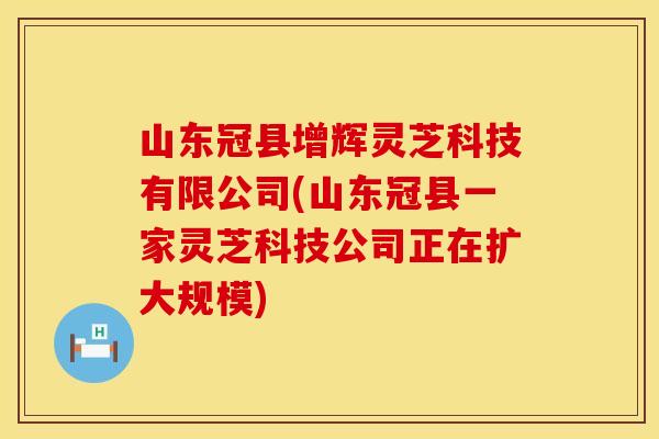 山东冠县增辉灵芝科技有限公司(山东冠县一家灵芝科技公司正在扩大规模)