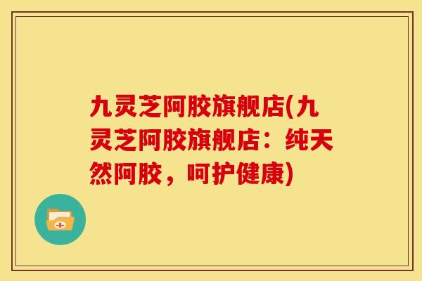九灵芝阿胶旗舰店(九灵芝阿胶旗舰店:纯天然阿胶,呵护健康) 九灵芝阿胶旗舰店(九灵芝阿胶旗舰店:纯天然阿胶,呵护健康)