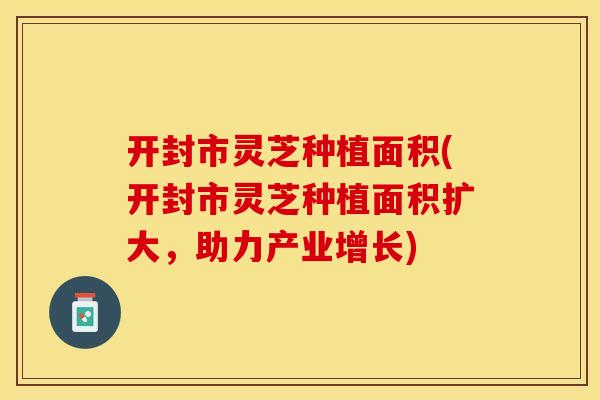 开封市灵芝种植面积(开封市灵芝种植面积扩大，助力产业增长)