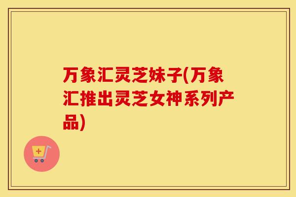 万象汇灵芝妹子(万象汇推出灵芝女神系列产品)
