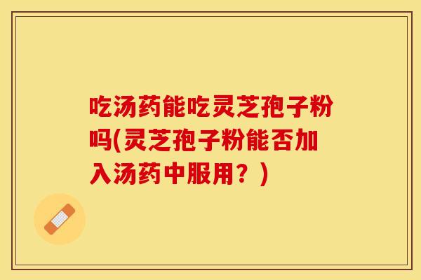 吃汤药能吃灵芝孢子粉吗(灵芝孢子粉能否加入汤药中服用？)