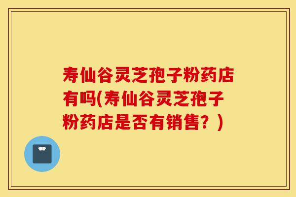 寿仙谷灵芝孢子粉药店有吗(寿仙谷灵芝孢子粉药店是否有销售？)