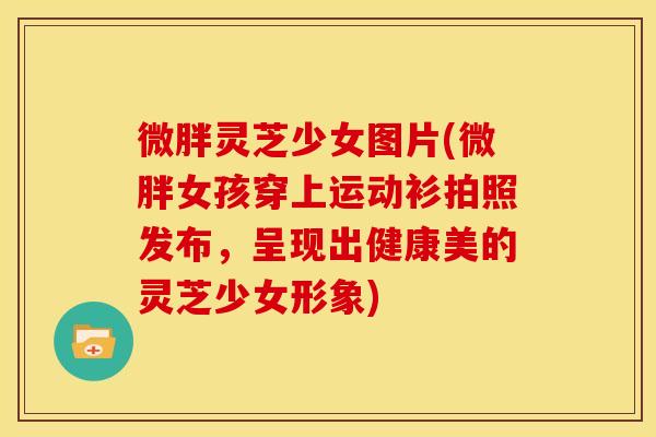 微胖灵芝少女图片(微胖女孩穿上运动衫拍照发布，呈现出健康美的灵芝少女形象)