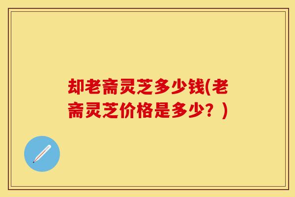 却老斋灵芝多少钱(老斋灵芝价格是多少？)