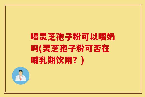 喝灵芝孢子粉可以喂奶吗(灵芝孢子粉可否在哺乳期饮用？)