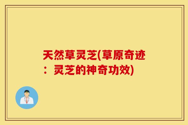 天然草灵芝(草原奇迹：灵芝的神奇功效)