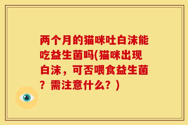 两个月的猫咪吐白沫能吃益生菌吗(猫咪出现白沫，可否喂食益生菌？需注意什么？)