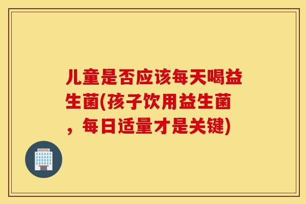 儿童是否应该每天喝益生菌(孩子饮用益生菌，每日适量才是关键)