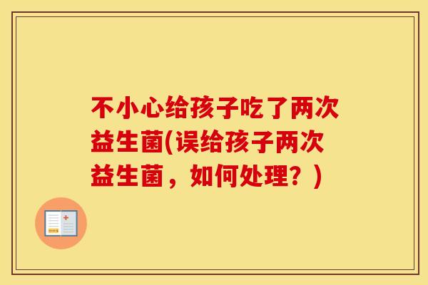 不小心给孩子吃了两次益生菌(误给孩子两次益生菌，如何处理？)