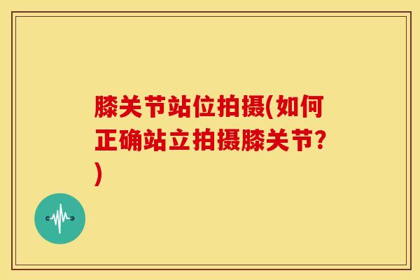 膝关节站位拍摄(如何正确站立拍摄膝关节？)