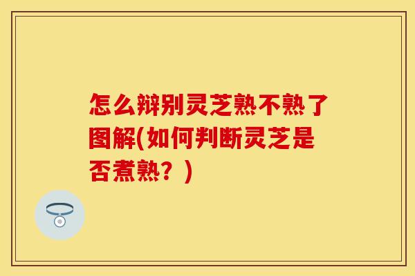 怎么辩别灵芝熟不熟了图解(如何判断灵芝是否煮熟？)