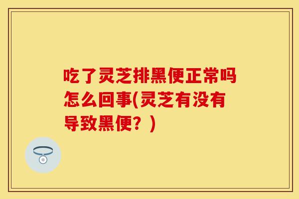 吃了灵芝排黑便正常吗怎么回事(灵芝有没有导致黑便？)