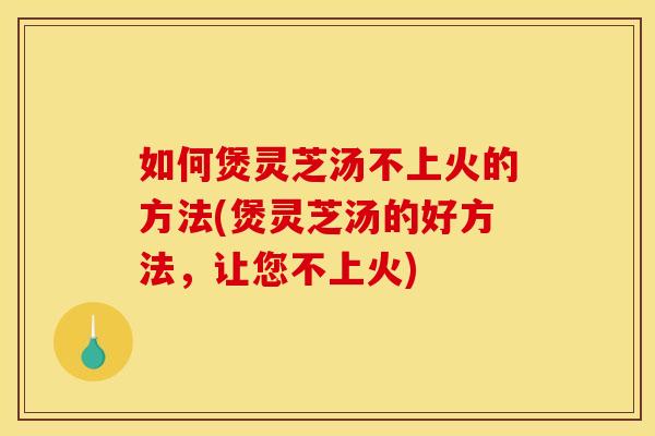 如何煲灵芝汤不上火的方法(煲灵芝汤的好方法，让您不上火)