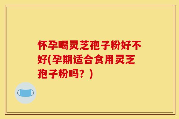 怀孕喝灵芝孢子粉好不好(孕期适合食用灵芝孢子粉吗？)