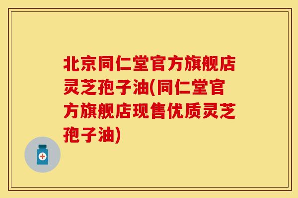 北京同仁堂官方旗舰店灵芝孢子油(同仁堂官方旗舰店现售优质灵芝孢子油)