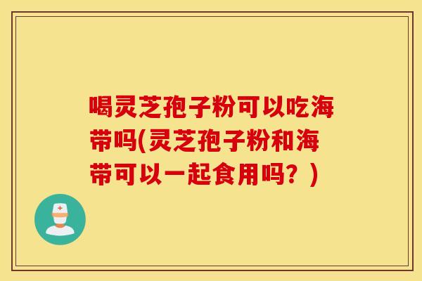 喝灵芝孢子粉可以吃海带吗(灵芝孢子粉和海带可以一起食用吗？)